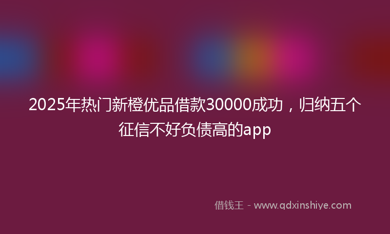 2025年热门新橙优品借款30000成功，归纳五个征信不好负债高的app