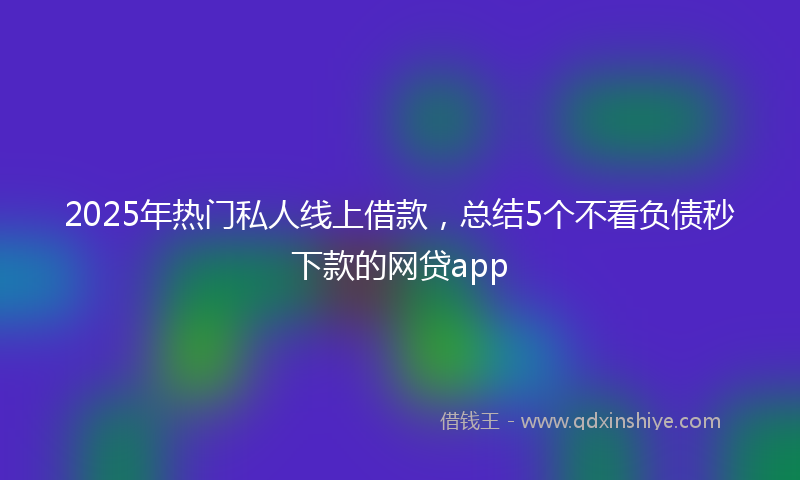 2025年热门私人线上借款，总结5个不看负债秒下款的网贷app
