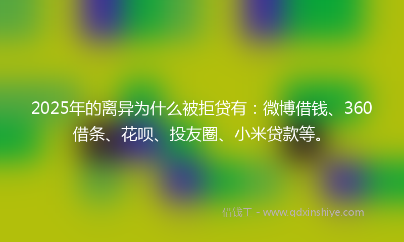 2025年的离异为什么被拒贷有：微博借钱、360借条、花呗、投友圈、小米贷款等。