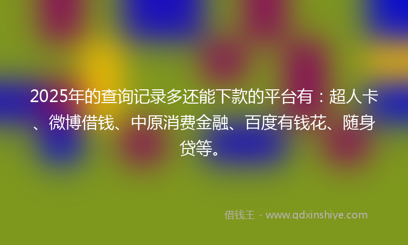 2025年的查询记录多还能下款的平台有：超人卡、微博借钱、中原消费金融、百度有钱花、随身贷等。