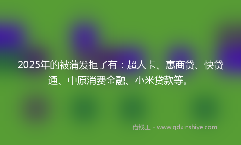 2025年的被蒲发拒了有：超人卡、惠商贷、快贷通、中原消费金融、小米贷款等。