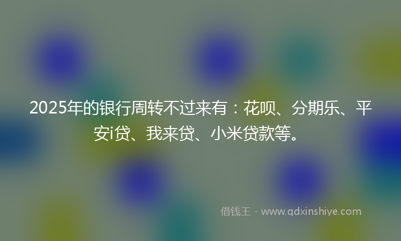2025年的银行周转不过来有：花呗、分期乐、平安i贷、我来贷、小米贷款等。