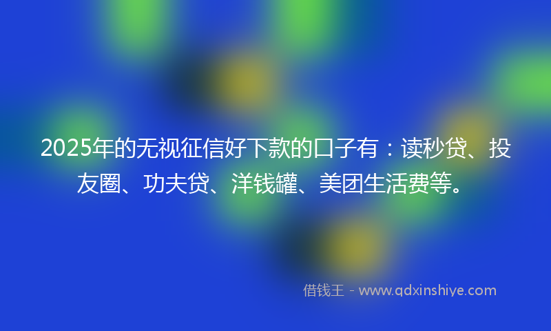 2025年的无视征信好下款的口子有：读秒贷、投友圈、功夫贷、洋钱罐、美团生活费等。