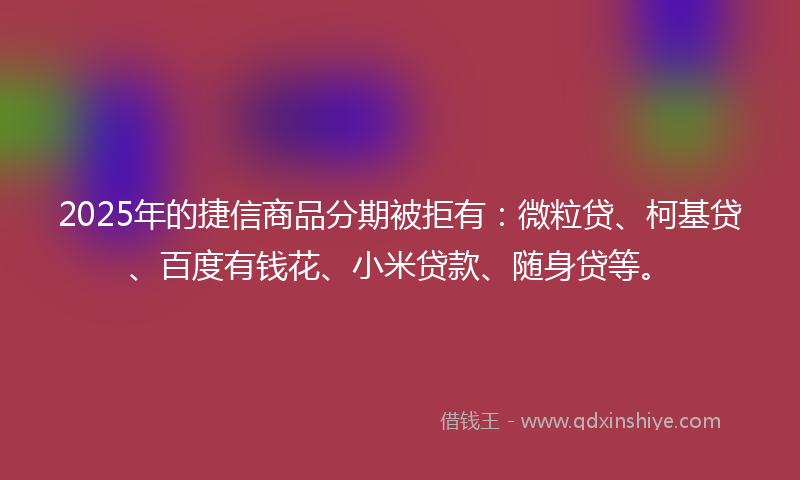 2025年的捷信商品分期被拒有：微粒贷、柯基贷、百度有钱花、小米贷款、随身贷等。