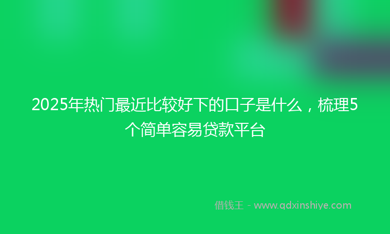 2025年热门最近比较好下的口子是什么，梳理5个简单容易贷款平台