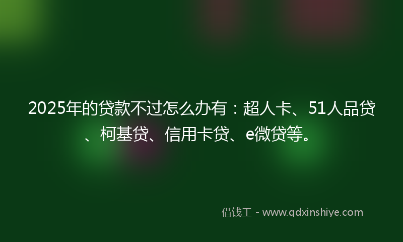 2025年的贷款不过怎么办有：超人卡、51人品贷、柯基贷、信用卡贷、e微贷等。