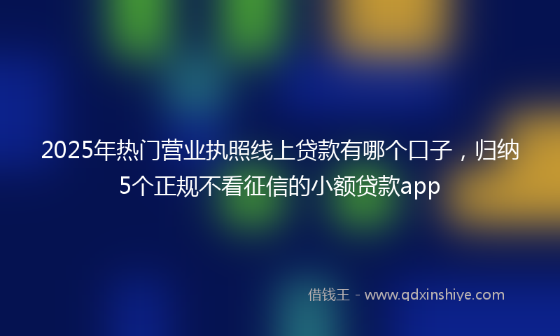 2025年热门营业执照线上贷款有哪个口子，归纳5个正规不看征信的小额贷款app