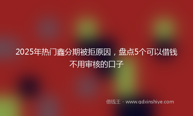 2025年热门鑫分期被拒原因，盘点5个可以借钱不用审核的口子