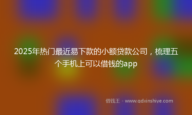 2025年热门最近易下款的小额贷款公司，梳理五个手机上可以借钱的app