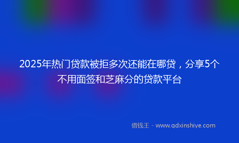 2025年热门贷款被拒多次还能在哪贷，分享5个不用面签和芝麻分的贷款平台