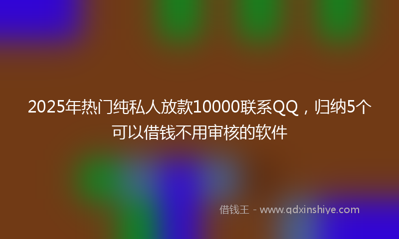 2025年热门纯私人放款10000联系QQ，归纳5个可以借钱不用审核的软件