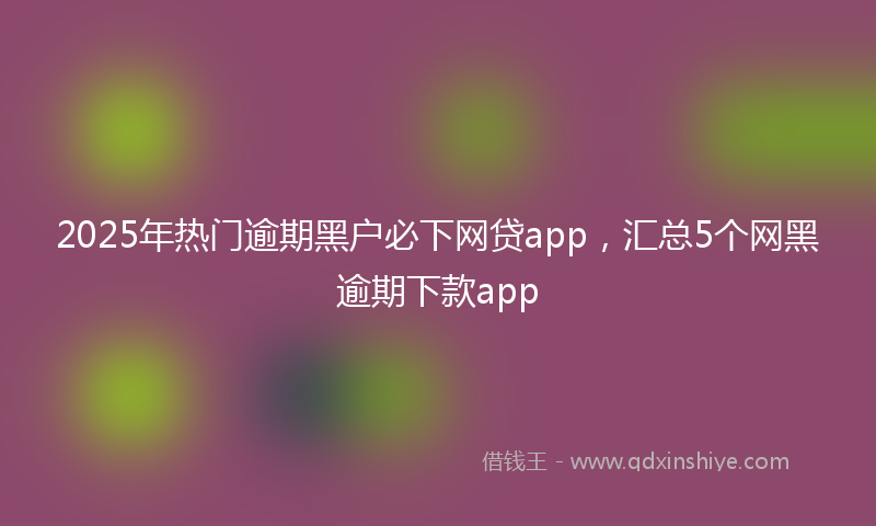2025年热门逾期黑户必下网贷app，汇总5个网黑逾期下款app
