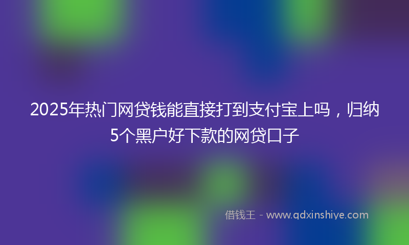 2025年热门网贷钱能直接打到支付宝上吗，归纳5个黑户好下款的网贷口子
