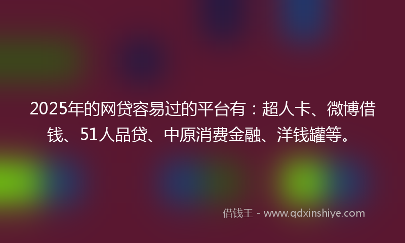 2025年的网贷容易过的平台有：超人卡、微博借钱、51人品贷、中原消费金融、洋钱罐等。