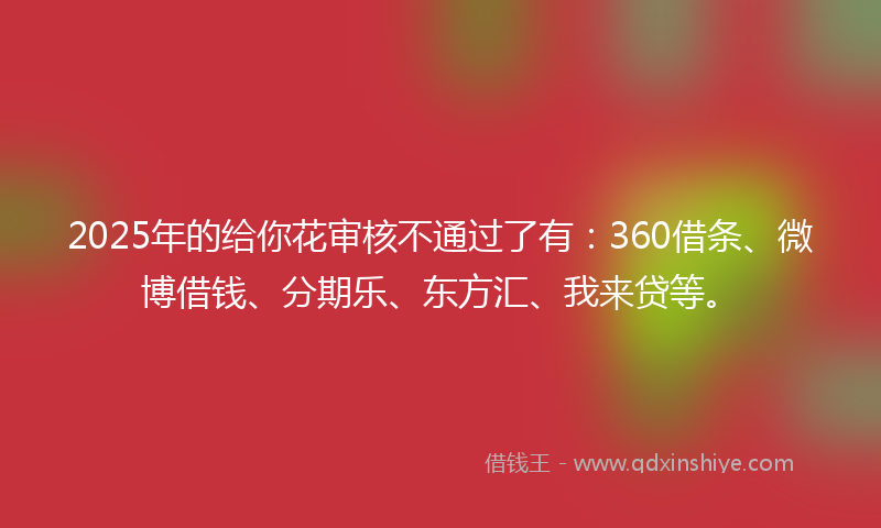 2025年的给你花审核不通过了有：360借条、微博借钱、分期乐、东方汇、我来贷等。