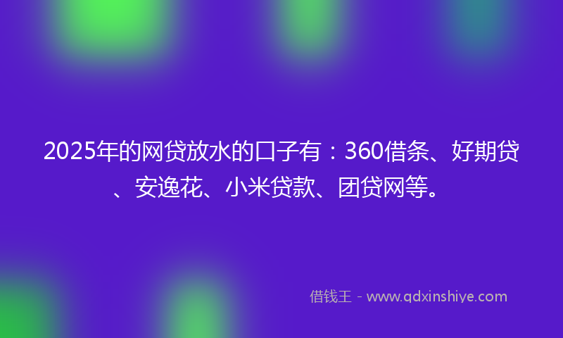 2025年的网贷放水的口子有：360借条、好期贷、安逸花、小米贷款、团贷网等。
