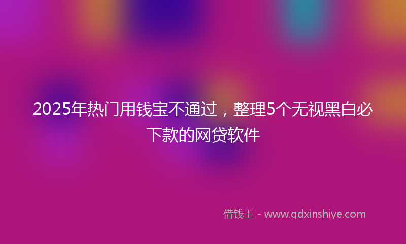 2025年热门用钱宝不通过，整理5个无视黑白必下款的网贷软件