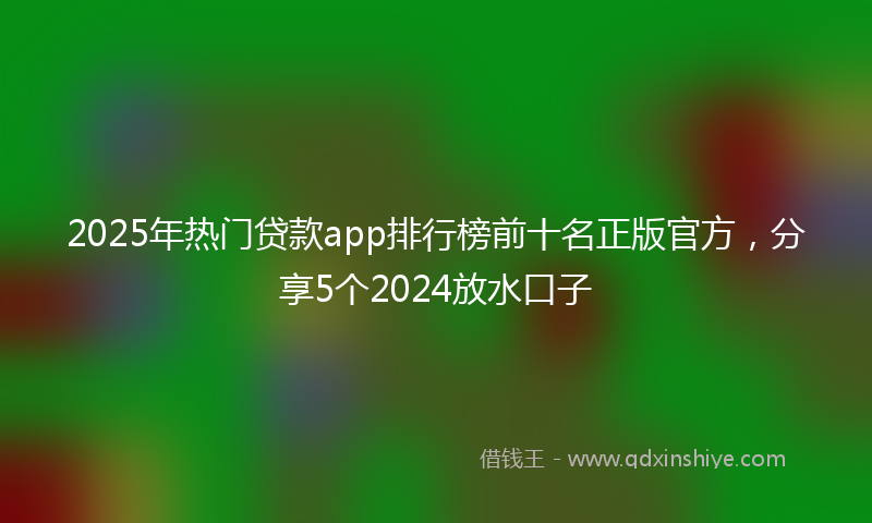 2025年热门贷款app排行榜前十名正版官方，分享5个2024放水口子