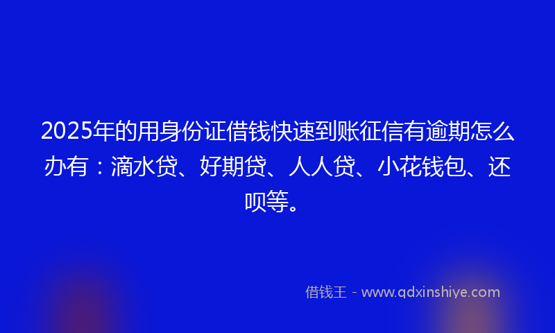 2025年的用身份证借钱快速到账征信有逾期怎么办有：滴水贷、好期贷、人人贷、小花钱包、还呗等。