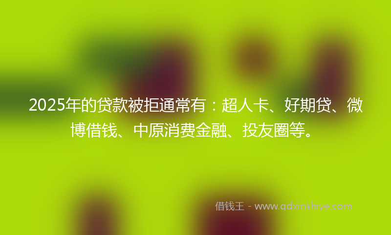 2025年的贷款被拒通常有：超人卡、好期贷、微博借钱、中原消费金融、投友圈等。