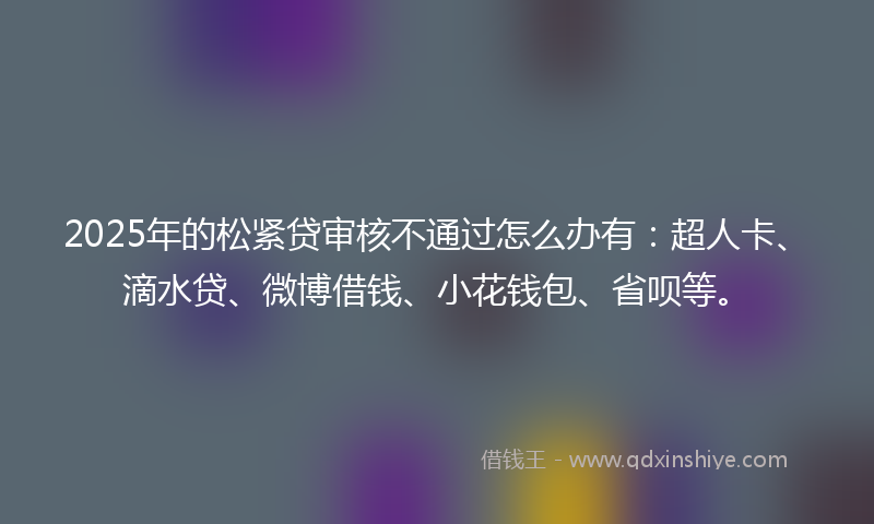 2025年的松紧贷审核不通过怎么办有：超人卡、滴水贷、微博借钱、小花钱包、省呗等。