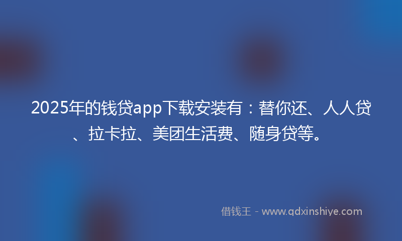 2025年的钱贷app下载安装有：替你还、人人贷、拉卡拉、美团生活费、随身贷等。