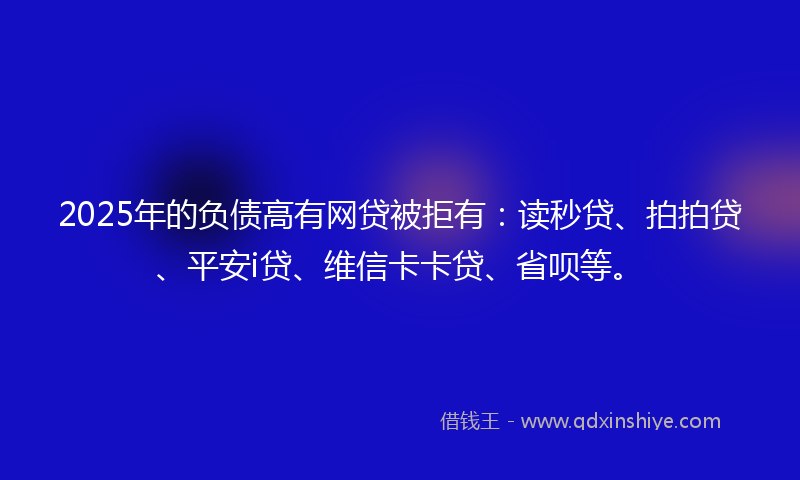 2025年的负债高有网贷被拒有：读秒贷、拍拍贷、平安i贷、维信卡卡贷、省呗等。