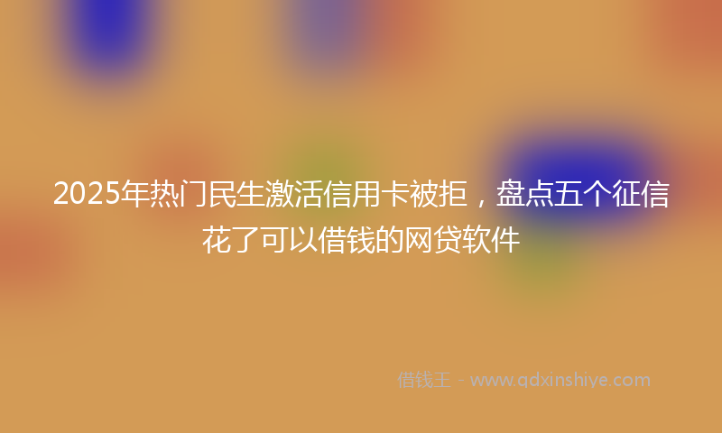 2025年热门民生激活信用卡被拒，盘点五个征信花了可以借钱的网贷软件
