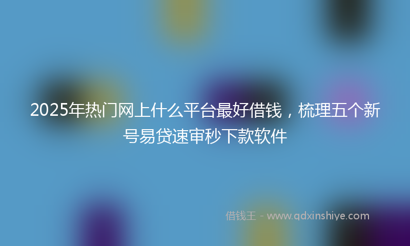 2025年热门网上什么平台最好借钱，梳理五个新号易贷速审秒下款软件