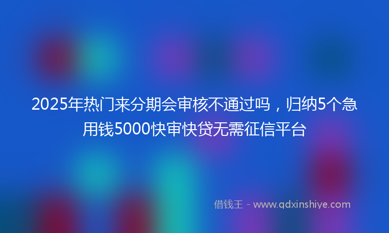 2025年热门来分期会审核不通过吗，归纳5个急用钱5000快审快贷无需征信平台