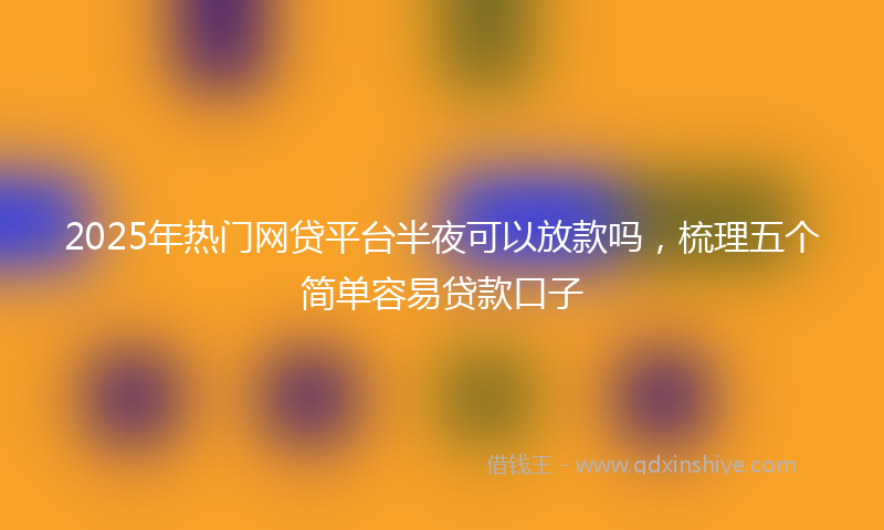 2025年热门网贷平台半夜可以放款吗，梳理五个简单容易贷款口子