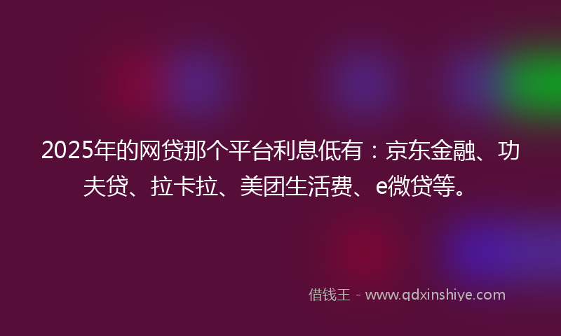 2025年的网贷那个平台利息低有：京东金融、功夫贷、拉卡拉、美团生活费、e微贷等。