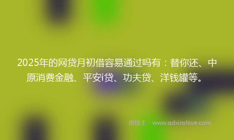 2025年的网贷月初借容易通过吗有：替你还、中原消费金融、平安i贷、功夫贷、洋钱罐等。