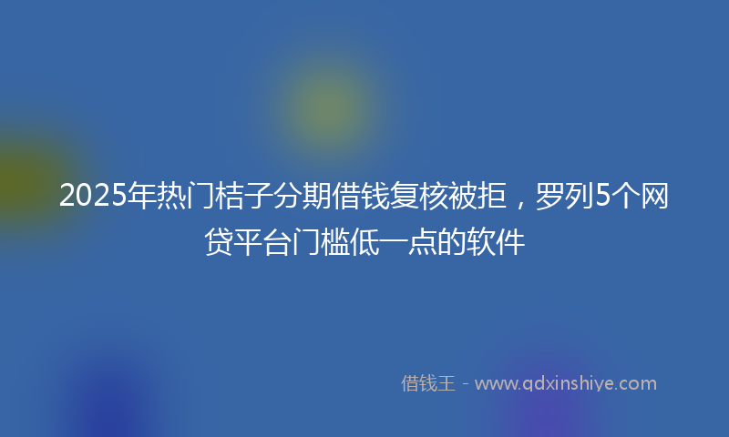 2025年热门桔子分期借钱复核被拒，罗列5个网贷平台门槛低一点的软件