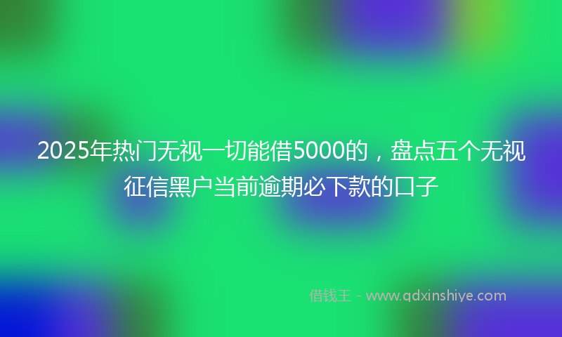 2025年热门无视一切能借5000的，盘点五个无视征信黑户当前逾期必下款的口子