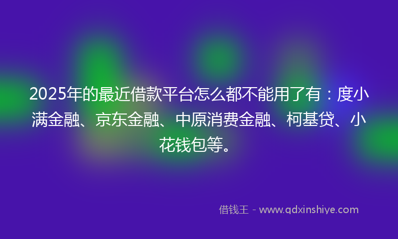 2025年的最近借款平台怎么都不能用了有：度小满金融、京东金融、中原消费金融、柯基贷、小花钱包等。