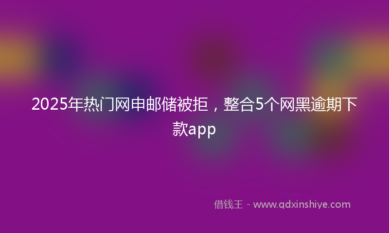 2025年热门网申邮储被拒，整合5个网黑逾期下款app