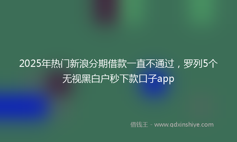 2025年热门新浪分期借款一直不通过，罗列5个无视黑白户秒下款口子app