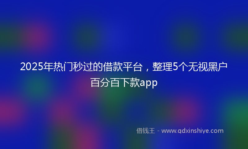2025年热门秒过的借款平台，整理5个无视黑户百分百下款app
