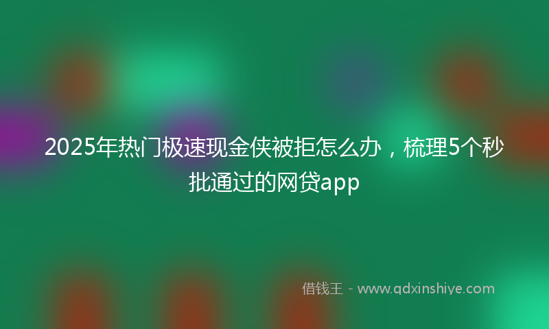 2025年热门极速现金侠被拒怎么办，梳理5个秒批通过的网贷app