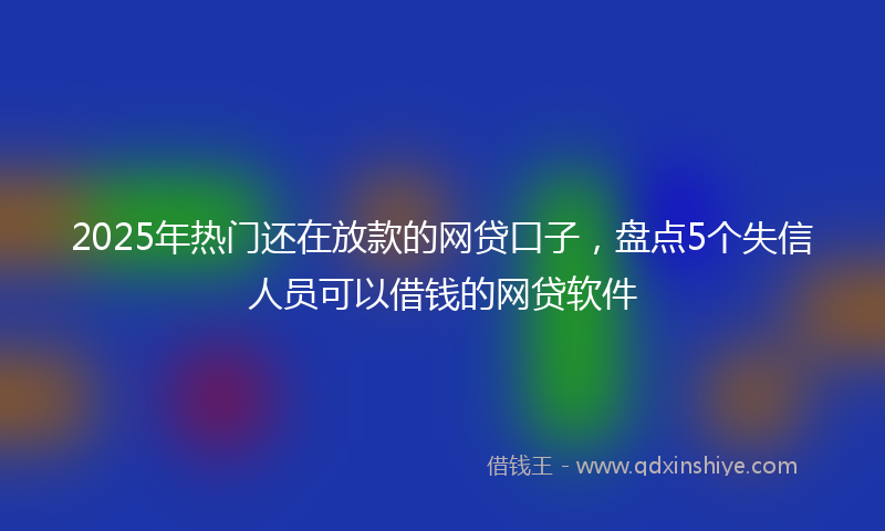 2025年热门还在放款的网贷口子，盘点5个失信人员可以借钱的网贷软件
