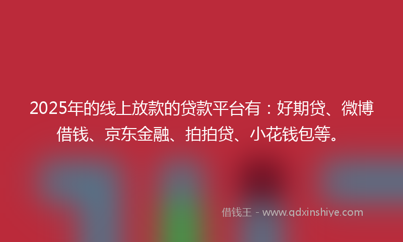 2025年的线上放款的贷款平台有：好期贷、微博借钱、京东金融、拍拍贷、小花钱包等。