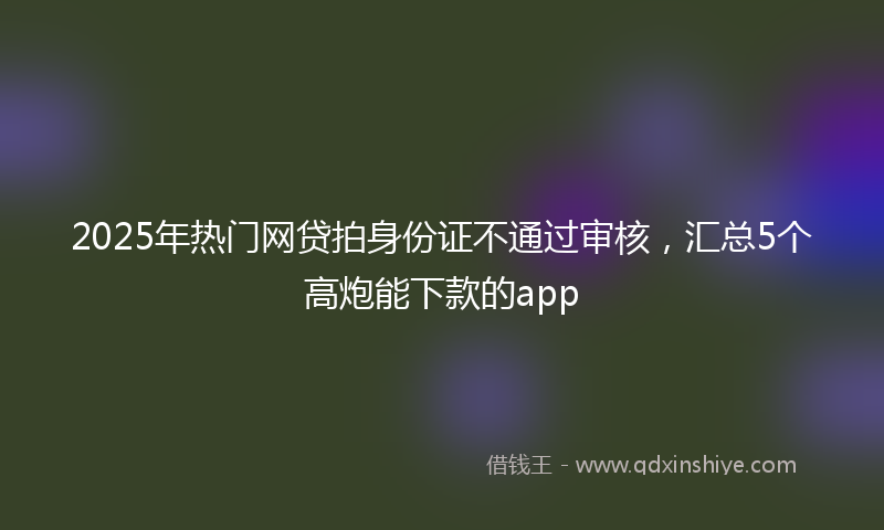2025年热门网贷拍身份证不通过审核，汇总5个高炮能下款的app