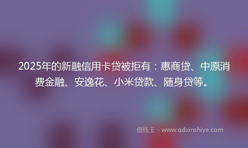 2025年的新融信用卡贷被拒有：惠商贷、中原消费金融、安逸花、小米贷款、随身贷等。