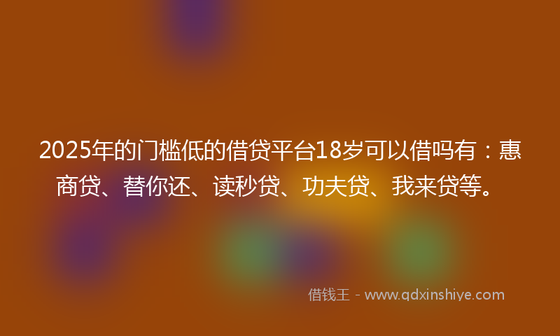 2025年的门槛低的借贷平台18岁可以借吗有：惠商贷、替你还、读秒贷、功夫贷、我来贷等。