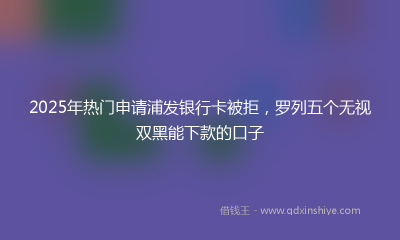 2025年热门申请浦发银行卡被拒，罗列五个无视双黑能下款的口子