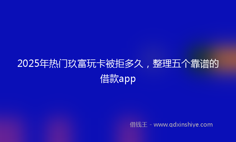 2025年热门玖富玩卡被拒多久，整理五个靠谱的借款app