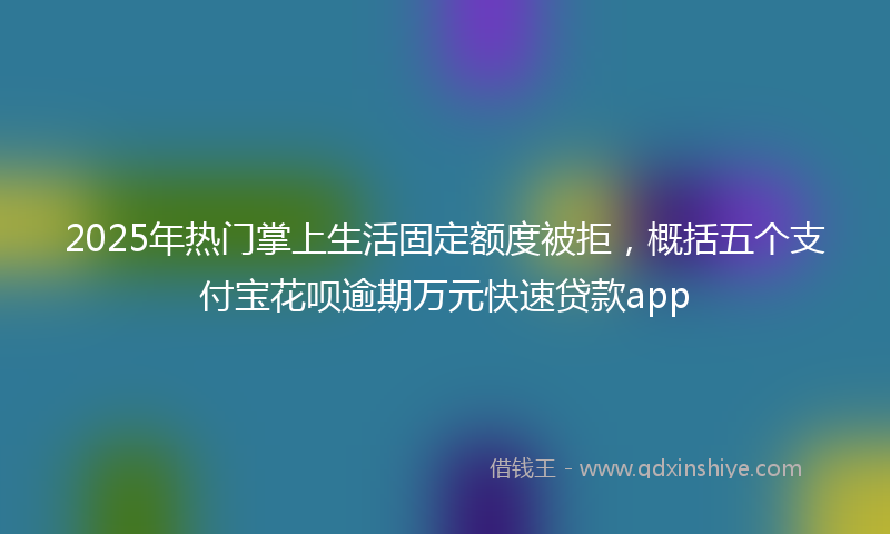 2025年热门掌上生活固定额度被拒，概括五个支付宝花呗逾期万元快速贷款app