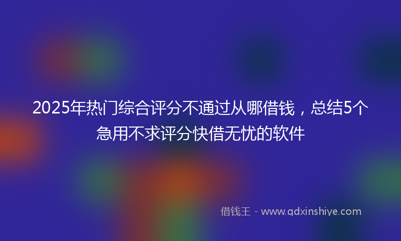 2025年热门综合评分不通过从哪借钱，总结5个急用不求评分快借无忧的软件