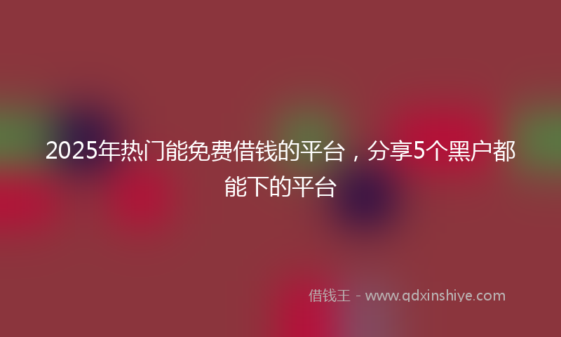 2025年热门能免费借钱的平台，分享5个黑户都能下的平台